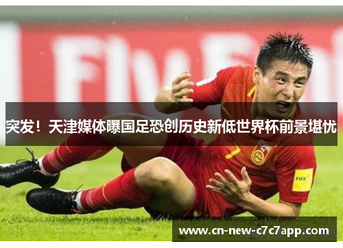 突发！天津媒体曝国足恐创历史新低世界杯前景堪忧